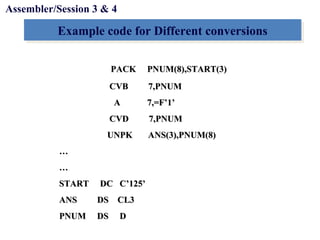 Objectives
Example code for Different conversionsExample code for Different conversions
Assembler/Session 3 & 4
PACK PNUM(8),START(3)PACK PNUM(8),START(3)
CVB 7,PNUMCVB 7,PNUM
A 7,=F’1’A 7,=F’1’
CVD 7,PNUMCVD 7,PNUM
UNPK ANS(3),PNUM(8)UNPK ANS(3),PNUM(8)
……
……
START DC C’125’START DC C’125’
ANS DS CL3ANS DS CL3
PNUM DS DPNUM DS D
 