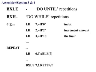 Objectives
BXLE - ‘DO UNTIL’ repetitions
BXH- ‘DO WHILE’ repetitions
e.g... LH 7,=H’0’ index
LH 2,=H’2’ increment amount
LH 3,=H’18 the limit
---
REPEAT ...
LH 6,TABLE(7)
...
BXLE 7,2,REPEAT
Assembler/Session 3 & 4
 