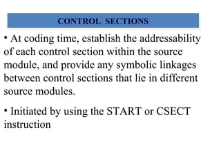 • At coding time, establish the addressability
of each control section within the source
module, and provide any symbolic linkages
between control sections that lie in different
source modules.
• Initiated by using the START or CSECT
instruction
CONTROL SECTIONSCONTROL SECTIONS
 