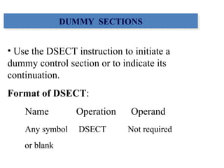 • Use the DSECT instruction to initiate a
dummy control section or to indicate its
continuation.
Format of DSECT:
Name Operation Operand
Any symbol DSECT Not required
or blank
DUMMY SECTIONSDUMMY SECTIONS
 