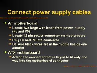 Connect power supply cables
 AT motherboard
 Locate two large wire leads from power supply
(P8 and P9)
 Locate 12 pin power connector on motherboard
 Plug P8 and P9 into connector
 Be sure black wires are in the middle beside one
another
 ATX motherboard
 Attach the connector that is keyed to fit only one
way into the motherboard connector
 