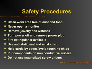 Safety Procedures
 Clean work area free of dust and food
 Never open a monitor
 Remove jewelry and watches
 Turn power off and remove power plug
 Fire extinguisher available
 Use anti static mat and wrist strap
 Hold cards by edges/avoid touching chips
 Put components on non conductive surface
 Do not use magnetized screw drivers
 