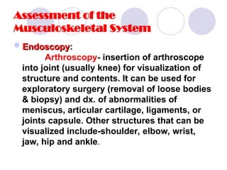 Assessment of the
Musculoskeletal System
Endoscopy
Endoscopy:
Arthroscopy- insertion of arthroscope
into joint (usually knee) for visualization of
structure and contents. It can be used for
exploratory surgery (removal of loose bodies
& biopsy) and dx. of abnormalities of
meniscus, articular cartilage, ligaments, or
joints capsule. Other structures that can be
visualized include-shoulder, elbow, wrist,
jaw, hip and ankle.
 