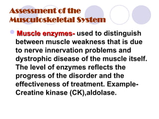 Assessment of the
Musculoskeletal System
Muscle enzymes-
Muscle enzymes- used to distinguish
between muscle weakness that is due
to nerve innervation problems and
dystrophic disease of the muscle itself.
The level of enzymes reflects the
progress of the disorder and the
effectiveness of treatment. Example-
Creatine kinase (CK),aldolase.
 