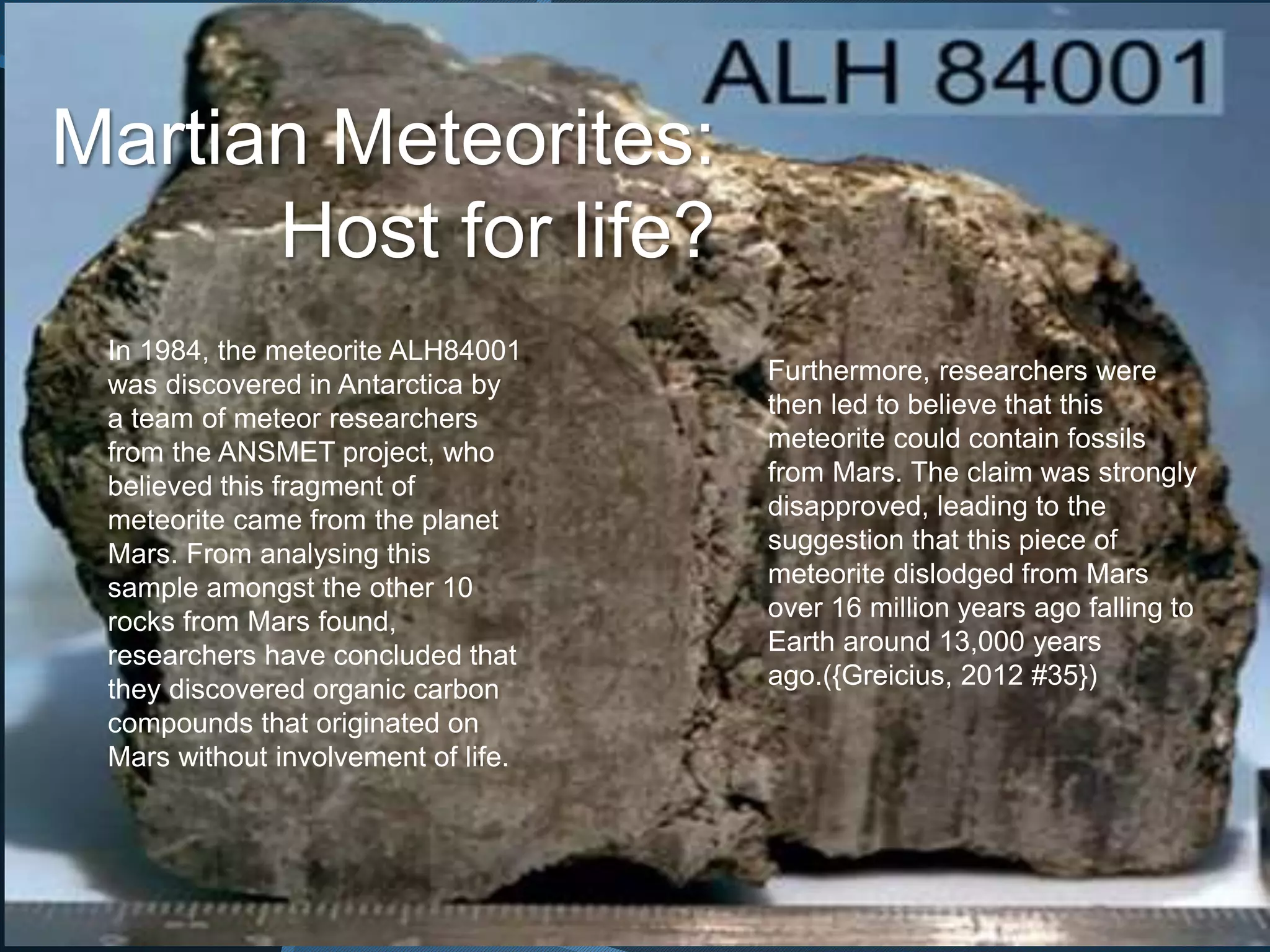 Martian Meteorites:
Host for life?
In 1984, the meteorite ALH84001
was discovered in Antarctica by
a team of meteor researchers
from the ANSMET project, who
believed this fragment of
meteorite came from the planet
Mars. From analysing this
sample amongst the other 10
rocks from Mars found,
researchers have concluded that
they discovered organic carbon
compounds that originated on
Mars without involvement of life.
Furthermore, researchers were
then led to believe that this
meteorite could contain fossils
from Mars. The claim was strongly
disapproved, leading to the
suggestion that this piece of
meteorite dislodged from Mars
over 16 million years ago falling to
Earth around 13,000 years
ago.({Greicius, 2012 #35})
 