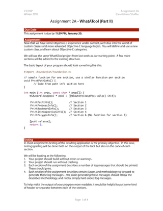 CS193P                                                                            Assignment 2A
Winter 2010                                                                    Cannistraro/Shaffer

                      Assignment 2A - WhatATool (Part II)
Due Date
This assignment is due by 11:59 PM, January 20.

 Assignment
Now that we have some Objective-C experience under our belt, we’ll dive into the world of
custom classes and more advanced Objective-C language topics. You will define and use a new
custom class, and learn about Objective-C categories.

We will use the same WhatATool project from last week as our starting point. A few more
sections will be added to the existing structure.

The basic layout of your program should look something like this:

#import <Foundation/Foundation.h>

// sample function for one section, use a similar function per section
void PrintPathInfo() {
	      // Code from path info section here
}

int main (int argc, const char * argv[]) {
    NSAutoreleasepool * pool = [[NSAutoreleasePool alloc] init];

	    PrintPathInfo();                  //   Section   1
	    PrintProcessInfo();               //   Section   2
	    PrintBookmarkInfo();              //   Section   3
	    PrintIntrospectionInfo();         //   Section   4
	    PrintPolygonInfo();               //   Section   6 (No function for section 5)

    [pool release];
    return 0;
}




Testing
In most assignments testing of the resulting application is the primary objective. In this case,
testing/grading will be done both on the output of the tool, but also on the code of each
section.

We will be looking at the following:
1. Your project should build without errors or warnings.
2. Your project should run without crashing.
3. Each section of the assignment describes a number of log messages that should be printed.
   These should print.
4. Each section of the assignment describes certain classes and methodology to be used to
   generate those log messages – the code generating those messages should follow the
   described methodology, and not be simply hard-coded log messages.

To help make the output of your program more readable, it would be helpful to put some kind
of header or separator between each of the sections.



                                            Page 1 of 4
 