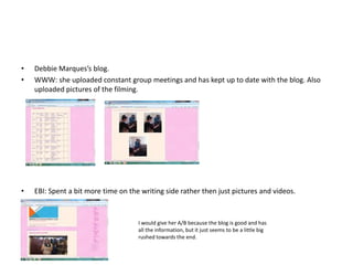 •   Debbie Marques’s blog.
•   WWW: she uploaded constant group meetings and has kept up to date with the blog. Also
    uploaded pictures of the filming.




•   EBI: Spent a bit more time on the writing side rather then just pictures and videos.


                                     I would give her A/B because the blog is good and has
                                     all the information, but it just seems to be a little big
                                     rushed towards the end.
 