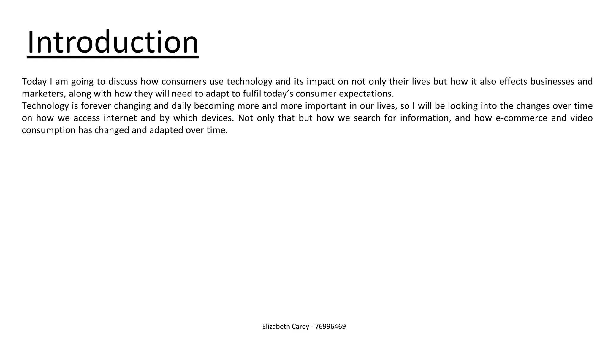 Introduction
Elizabeth Carey - 76996469
Today I am going to discuss how consumers use technology and its impact on not only their lives but how it also effects businesses and
marketers, along with how they will need to adapt to fulfil today’s consumer expectations.
Technology is forever changing and daily becoming more and more important in our lives, so I will be looking into the changes over time
on how we access internet and by which devices. Not only that but how we search for information, and how e-commerce and video
consumption has changed and adapted over time.
 