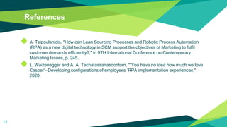 References
◆ A. Tsipoulanidis, "How can Lean Sourcing Processes and Robotic Process Automation
(RPA) as a new digital technology in SCM support the objectives of Marketing to fulfil
customer demands efficiently?," in 9TH International Conference on Contemporary
Marketing Issues, p. 245.
◆ L. Waizenegger and A. A. Techatassanasoontorn, "“You have no idea how much we love
Casper”–Developing configurations of employees ’RPA implementation experiences,"
2020.
13
 