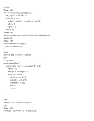 python
Copy code
def reverse_array_in_place(arr):
left, right = 0, len(arr) - 1
while left < right:
arr[left], arr[right] = arr[right], arr[left]
left += 1
right -= 1
return arr
JavaScript
Using the reverse method (modifies the original array):
javascript
Copy code
function reverseArray(arr) {
return arr.reverse();
}
Java
Using a loop to reverse in place:
java
Copy code
public class Main {
public static void reverseArray(int[] arr) {
int left = 0;
int right = arr.length - 1;
while (left < right) {
int temp = arr[left];
arr[left] = arr[right];
arr[right] = temp;
left++;
right--;
}
}
}
C++
Using a loop to reverse in place:
cpp
Copy code
#include <algorithm> // For std::swap
 