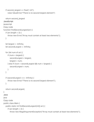 if second_largest == float('-inf'):
raise ValueError("There is no second largest element")
return second_largest
JavaScript
javascript
Copy code
function findSecondLargest(arr) {
if (arr.length < 2) {
throw new Error("Array must contain at least two elements");
}
let largest = -Infinity;
let secondLargest = -Infinity;
for (let num of arr) {
if (num > largest) {
secondLargest = largest;
largest = num;
} else if (num > secondLargest && num < largest) {
secondLargest = num;
}
}
if (secondLargest === -Infinity) {
throw new Error("There is no second largest element");
}
return secondLargest;
}
Java
java
Copy code
public class Main {
public static int findSecondLargest(int[] arr) {
if (arr.length < 2) {
throw new IllegalArgumentException("Array must contain at least two elements");
 