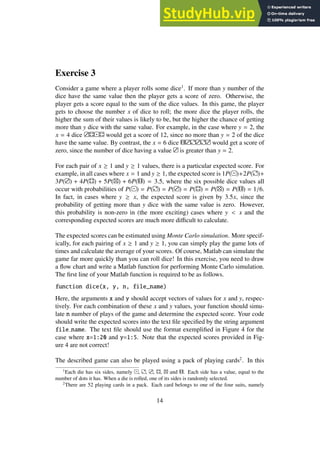 Exercise 3
Consider a game where a player rolls some dice1
. If more than y number of the
dice have the same value then the player gets a score of zero. Otherwise, the
player gets a score equal to the sum of the dice values. In this game, the player
gets to choose the number x of dice to roll; the more dice the player rolls, the
higher the sum of their values is likely to be, but the higher the chance of getting
more than y dice with the same value. For example, in the case where y = 2, the
x = 4 dice would get a score of 12, since no more than y = 2 of the dice
have the same value. By contrast, the x = 6 dice would get a score of
zero, since the number of dice having a value is greater than y = 2.
For each pair of x ≥ 1 and y ≥ 1 values, there is a particular expected score. For
example, in all cases where x = 1 and y ≥ 1, the expected score is 1P( )+2P( )+
3P( ) + 4P( ) + 5P( ) + 6P( ) = 3.5, where the six possible dice values all
occur with probabilities of P( ) = P( ) = P( ) = P( ) = P( ) = P( ) = 1/6.
In fact, in cases where y ≥ x, the expected score is given by 3.5x, since the
probability of getting more than y dice with the same value is zero. However,
this probability is non-zero in (the more exciting) cases where y < x and the
corresponding expected scores are much more difficult to calculate.
The expected scores can be estimated using Monte Carlo simulation. More specif-
ically, for each pairing of x ≥ 1 and y ≥ 1, you can simply play the game lots of
times and calculate the average of your scores. Of course, Matlab can simulate the
game far more quickly than you can roll dice! In this exercise, you need to draw
a flow chart and write a Matlab function for performing Monte Carlo simulation.
The first line of your Matlab function is required to be as follows.
function dice(x, y, n, file_name)
Here, the arguments x and y should accept vectors of values for x and y, respec-
tively. For each combination of these x and y values, your function should simu-
late n number of plays of the game and determine the expected score. Your code
should write the expected scores into the text file specified by the string argument
file name. The text file should use the format exemplified in Figure 4 for the
case where x=1:20 and y=1:5. Note that the expected scores provided in Fig-
ure 4 are not correct!
The described game can also be played using a pack of playing cards2
. In this
1
Each die has six sides, namely , , , , and . Each side has a value, equal to the
number of dots it has. When a die is rolled, one of its sides is randomly selected.
2
There are 52 playing cards in a pack. Each card belongs to one of the four suits, namely
14
 