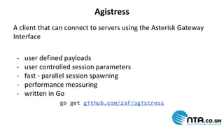 Agistress 
A client that can connect to servers using the Asterisk Gateway 
Interface 
- user defined payloads 
- user controlled session parameters 
- fast - parallel session spawning 
- performance measuring 
- written in Go 
go get github.com/zaf/agistress 
 