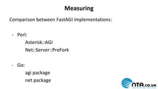 Measuring 
Comparison between FastAGI implementations: 
- Perl: 
Asterisk::AGI 
Net::Server::PreFork 
- Go: 
agi package 
net package 
 