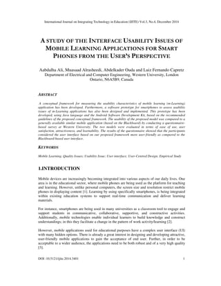 International Journal on Integrating Technology in Education (IJITE) Vol.3, No.4, December 2014
DOI :10.5121/ijite.2014.3401 1
A STUDY OF THE INTERFACE USABILITY ISSUES OF
MOBILE LEARNING APPLICATIONS FOR SMART
PHONES FROM THE USER’S PERSPECTIVE
Aabdalha Ali, Muasaad Alrasheedi, Abdelkader Ouda and Luiz Fernando Capretz
Department of Electrical and Computer Engineering, Western University, London
Ontario, N6A5B9, Canada
ABSTRACT
A conceptual framework for measuring the usability characteristics of mobile learning (m-Learning)
application has been developed. Furthermore, a software prototype for smartphones to assess usability
issues of m-Learning applications has also been designed and implemented. This prototype has been
developed, using Java language and the Android Software Development Kit, based on the recommended
guidelines of the proposed conceptual framework. The usability of the proposed model was compared to a
generally available similar mobile application (based on the Blackboard) by conducting a questionnaire-
based survey at Western University. The two models were evaluated in terms of ease of use, user
satisfaction, attractiveness, and learnability. The results of the questionnaire showed that the participants
considered the user interface based on our proposed framework more user-friendly as compared to the
Blackboard-based user interface.
KEYWORDS
Mobile Learning; Quality Issues; Usability Issue; User interface; User-Centred Design; Empirical Study
1.INTRODUCTION
Mobile devices are increasingly becoming integrated into various aspects of our daily lives. One
area is in the educational sector, where mobile phones are being used as the platform for teaching
and learning. However, unlike personal computers, the screen size and resolution restrict mobile
phones in displaying content [1]. Learning by using specifically smartphones, is being integrated
within existing education systems to support real-time communication and deliver learning
materials.
For instance, smartphones are being used in many universities as a classroom tool to engage and
support students in communicative, collaborative, supportive, and constructive activities.
Additionally, mobile technologies enable individual learners to build knowledge and construct
understandings; in this they facilitate a change in the pattern of work activity/learning [2].
However, mobile applications used for educational purposes have a complex user interface (UI)
with many hidden options. There is already a great interest in designing and developing attractive,
user-friendly mobile applications to gain the acceptance of end user. Further, in order to be
acceptable to a wider audience, the applications need to be both robust and of a very high quality
[3].
 