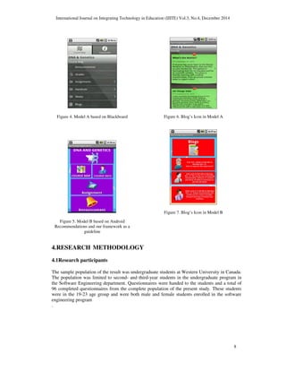 International Journal on Integrating Technology in Education (IJITE) Vol.3, No.4, December 2014
8
Figure 4. Model A based on Blackboard
Figure 5. Model B based on Android
Recommendations and our framework as a
guideline
Figure 6. Blog’s Icon in Model A
Figure 7. Blog’s Icon in Model B
4.RESEARCH METHODOLOGY
4.1Research participants
The sample population of the result was undergraduate students at Western University in Canada.
The population was limited to second- and third-year students in the undergraduate program in
the Software Engineering department. Questionnaires were handed to the students and a total of
96 completed questionnaires from the complete population of the present study. These students
were in the 19-23 age group and were both male and female students enrolled in the software
engineering program
.
 