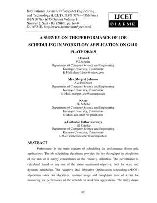 International Journal of Computer and Technology (IJCET), ISSN 0976 – 6367(Print),
 International Journal of Computer Engineering Engineering
 ISSN 0976 – 6375(Online) Volume 1, Number 2, Sept – Oct (2010), © IAEME
and Technology (IJCET), ISSN 0976 – 6367(Print)
ISSN 0976 – 6375(Online) Volume 1                                    IJCET
Number 2, Sept - Oct (2010), pp. 69-84                            ©IAEME
© IAEME, http://www.iaeme.com/ijcet.html

          A SURVEY ON THE PERFORMANCE OF JOB
    SCHEDULING IN WORKFLOW APPLICATION ON GRID
                                  PLATFORMS
                                     D.Daniel
                                    PG Scholar
                   Department of Computer Science and Engineering
                          Karunya University, Coimbatore
                          E-Mail: daniel_joen@yahoo.com

                               Mrs. Margret Johnson
                                   Asst.Professor
                   Department of Computer Science and Engineering
                          Karunya University, Coimbatore
                         E-Mail: margret_cse@karunya.edu

                                       D.Asir
                                    PG Scholar
                   Department of Computer Science and Engineering
                          Karunya University, Coimbatore
                          E-Mail: asir.info87@gmail.com

                           A.Catherine Esther Karunya
                                     PG Scholar
                   Department of Computer Science and Engineering
                          Karunya University, Coimbatore
                       E-Mail: catherineesther@karunya.du.in

ABSTRACT
       Performance is the main concern of scheduling the performance driven grid
applications. The job scheduling algorithms provides the best throughput in completion
of the task or it mainly concentrates on the resource utilization. The performance is
calculated based on any one of the above mentioned objective, both for static and
dynamic scheduling. The Adaptive Dual Objective Optimization scheduling (ADOS)
algorithms takes two objectives, resource usage and completion time of a task for
measuring the performance of the schedule in workflow applications. The study shows


                                           69
 