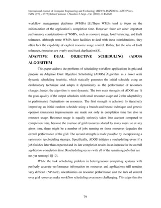 International Journal of Computer Engineering and Technology (IJCET), ISSN 0976 – 6367(Print),
ISSN 0976 – 6375(Online) Volume 1, Number 2, Sept – Oct (2010), © IAEME


workflow management platforms (WMPs) [1].These WMPs tend to focus on the
minimization of the application’s completion time. However, there are other important
performance considerations of WMPs, such as resource usage, load balancing, and fault
tolerance. Although some WMPs have facilities to deal with these considerations, they
often lack the capability of explicit resource usage control. Rather, for the sake of fault
tolerance, resources are overly used (task duplication)[8].
ADAPTIVE              DUAL           OBJECTIVE                SCHEDULING                  (ADOS)
ALGORITHM
        This paper address the problems of scheduling workflow applications in grid and
propose an Adaptive Dual Objective Scheduling (ADOS) Algorithm as a novel semi
dynamic scheduling heuristic, which statically generates the initial schedule using an
evolutionary technique and adapts it dynamically as the performance of resources
changes; hence, the algorithm is semi dynamic. The two main strengths of ADOS are 1)
the good quality of the output schedules with small resource usage and 2) the adaptability
to performance fluctuations on resources. The first strength is achieved by iteratively
improving an initial random schedule using a branch-and-bound technique and genetic
operator (mutation) improvements are made not only in completion time but also in
resource usage. Resource usage is equally seriously taken into account compared to
completion time, because the overuse of grid resources shared by many users, so at any
given time, there might be a number of jobs running on those resources degrades the
overall performance of the grid. The second strength is made possible by incorporating a
systematic rescheduling strategy. Specifically, ADOS initiates a rescheduling event if a
job finishes later than expected and its late completion results in an increase in the overall
application completion time. Rescheduling occurs with all of the remaining jobs that are
not yet running [1][10].
        While the task scheduling problem in heterogeneous computing systems with
perfectly accurate performance information on resources and applications still remains
very difficult (NP-hard), uncertainties on resource performance and the lack of control
over grid resources make workflow scheduling even more challenging. This algorithm for




                                                 79
 