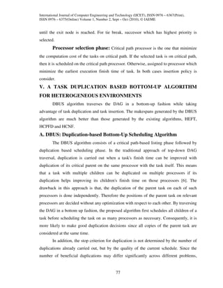 International Journal of Computer Engineering and Technology (IJCET), ISSN 0976 – 6367(Print),
ISSN 0976 – 6375(Online) Volume 1, Number 2, Sept – Oct (2010), © IAEME


until the exit node is reached. For tie break, successor which has highest priority is
selected.
        Processor selection phase: Critical path processor is the one that minimize
the computation cost of the tasks on critical path. If the selected task is on critical path,
then it is scheduled on the critical path processor. Otherwise, assigned to processor which
minimize the earliest execution finish time of task. In both cases insertion policy is
consider.
V. A TASK DUPLICATION BASED BOTTOM-UP ALGORITHM
FOR HETEROGENEOUS ENVIRONMENTS
        DBUS algorithm traverses the DAG in a bottom-up fashion while taking
advantage of task duplication and task insertion. The makespans generated by the DBUS
algorithm are much better than those generated by the existing algorithms, HEFT,
HCPFD and HCNF.
A. DBUS: Duplication-based Bottom-Up Scheduling Algorithm
        The DBUS algorithm consists of a critical path-based listing phase followed by
duplication based scheduling phase. In the traditional approach of top-down DAG
traversal, duplication is carried out when a task's finish time can be improved with
duplication of its critical parent on the same processor with the task itself. This means
that a task with multiple children can be duplicated on multiple processors if its
duplication helps improving its children's finish time on those processors [6]. The
drawback in this approach is that, the duplication of the parent task on each of such
processors is done independently. Therefore the positions of the parent task on relevant
processors are decided without any optimization with respect to each other. By traversing
the DAG in a bottom up fashion, the proposed algorithm first schedules all children of a
task before scheduling the task on as many processors as necessary. Consequently, it is
more likely to make good duplication decisions since all copies of the parent task are
considered at the same time.
        In addition, the stop criterion for duplication is not determined by the number of
duplications already carried out, but by the quality of the current schedule. Since the
number of beneficial duplications may differ significantly across different problems,


                                                 77
 