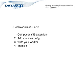 Пример Реализации c использование
Yii2 + Gearman.
Необходимые шаги:
1. Composer Yii2 extention
2. Add rows in config
3. write your worker
4. That’s it :-)
 