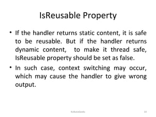 IsReusable Property If the handler returns static content, it is safe to be reusable. But if the handler returns dynamic content,  to make it thread safe, IsReusable property should be set as false. In such case, context switching may occur, which may cause the handler to give wrong output. KolkataGeeks 