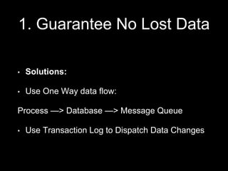 1. Guarantee No Lost Data
• Solutions:
• Use One Way data flow:
Process —> Database —> Message Queue
• Use Transaction Log to Dispatch Data Changes
 