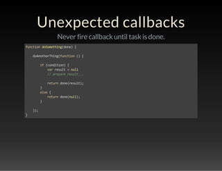 Unexpected callbacks 
Never fire callback until task is done. 
function doSomething(done) { 
doAnotherThing(function () { 
if (condition) { 
var result = null 
// prepare result... 
return done(result); 
} 
else { 
return done(null); 
} 
}); 
} 
 