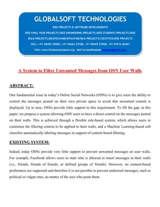 A System to Filter Unwanted Messages from OSN User Walls
ABSTRACT:
One fundamental issue in today’s Online Social Networks (OSNs) is to give users the ability to
control the messages posted on their own private space to avoid that unwanted content is
displayed. Up to now, OSNs provide little support to this requirement. To fill the gap, in this
paper, we propose a system allowing OSN users to have a direct control on the messages posted
on their walls. This is achieved through a flexible rule-based system, which allows users to
customize the filtering criteria to be applied to their walls, and a Machine Learning-based soft
classifier automatically labeling messages in support of content-based filtering.
EXISTING SYSTEM:
Indeed, today OSNs provide very little support to prevent unwanted messages on user walls.
For example, Facebook allows users to state who is allowed to insert messages in their walls
(i.e., friends, friends of friends, or defined groups of friends). However, no content-based
preferences are supported and therefore it is not possible to prevent undesired messages, such as
political or vulgar ones, no matter of the user who posts them.
GLOBALSOFT TECHNOLOGIES
IEEE PROJECTS & SOFTWARE DEVELOPMENTS
IEEE FINAL YEAR PROJECTS|IEEE ENGINEERING PROJECTS|IEEE STUDENTS PROJECTS|IEEE
BULK PROJECTS|BE/BTECH/ME/MTECH/MS/MCA PROJECTS|CSE/IT/ECE/EEE PROJECTS
CELL: +91 98495 39085, +91 99662 35788, +91 98495 57908, +91 97014 40401
Visit: www.finalyearprojects.org Mail to:ieeefinalsemprojects@gmail.com
 