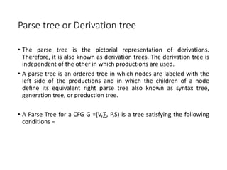 Parse tree or Derivation tree
• The parse tree is the pictorial representation of derivations.
Therefore, it is also known as derivation trees. The derivation tree is
independent of the other in which productions are used.
• A parse tree is an ordered tree in which nodes are labeled with the
left side of the productions and in which the children of a node
define its equivalent right parse tree also known as syntax tree,
generation tree, or production tree.
• A Parse Tree for a CFG G =(V,∑, P,S) is a tree satisfying the following
conditions −
 