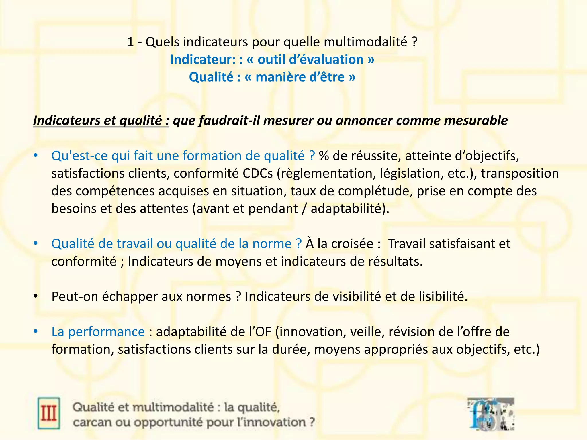 Indicateurs et qualité : que faudrait-il mesurer ou annoncer comme mesurable
• Qu'est-ce qui fait une formation de qualité ? % de réussite, atteinte d’objectifs,
satisfactions clients, conformité CDCs (règlementation, législation, etc.), transposition
des compétences acquises en situation, taux de complétude, prise en compte des
besoins et des attentes (avant et pendant / adaptabilité).
• Qualité de travail ou qualité de la norme ? À la croisée : Travail satisfaisant et
conformité ; Indicateurs de moyens et indicateurs de résultats.
• Peut-on échapper aux normes ? Indicateurs de visibilité et de lisibilité.
• La performance : adaptabilité de l’OF (innovation, veille, révision de l’offre de
formation, satisfactions clients sur la durée, moyens appropriés aux objectifs, etc.)
1 - Quels indicateurs pour quelle multimodalité ?
Indicateur: : « outil d’évaluation »
Qualité : « manière d’être »
 