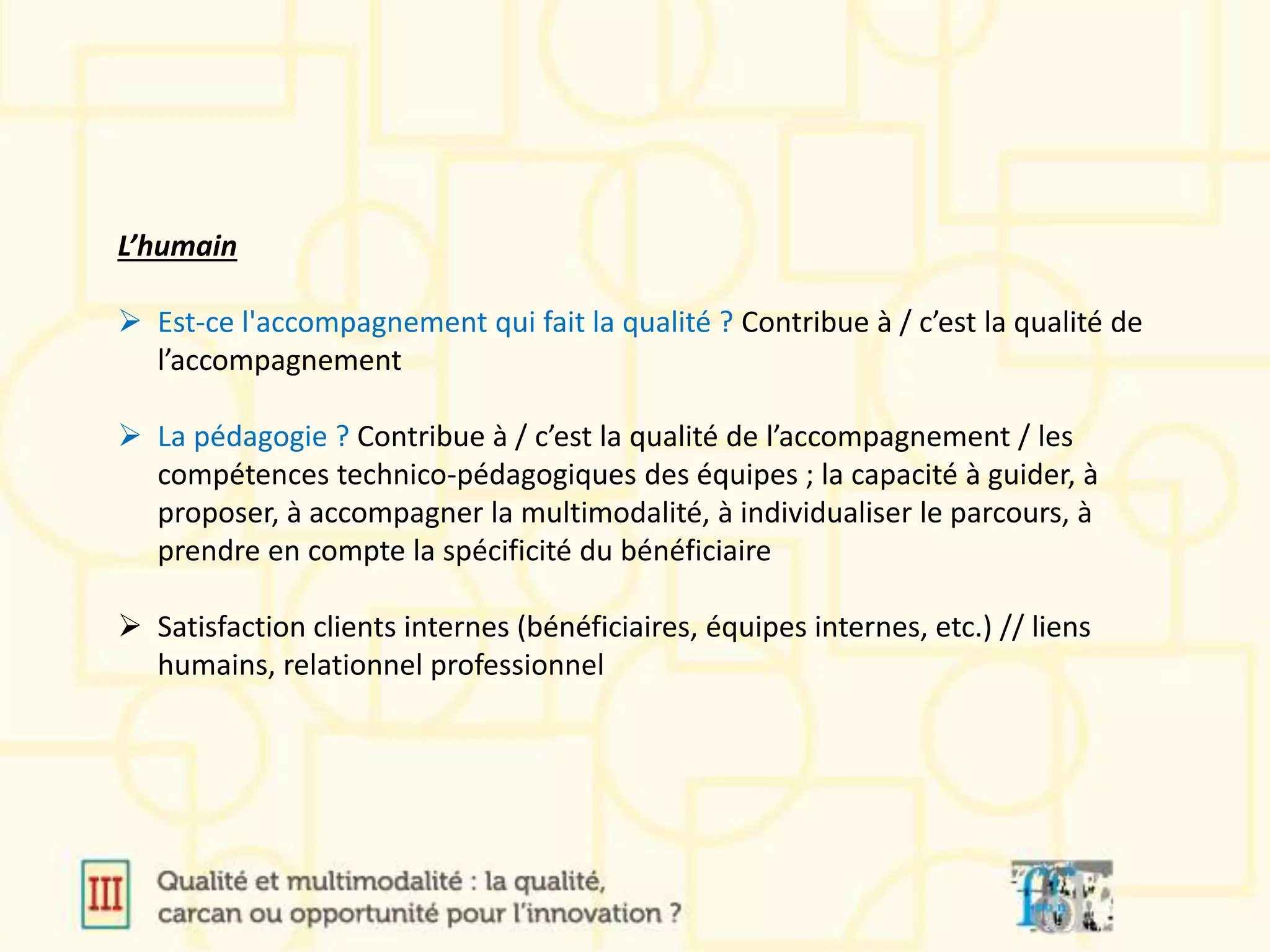 L’humain
 Est-ce l'accompagnement qui fait la qualité ? Contribue à / c’est la qualité de
l’accompagnement
 La pédagogie ? Contribue à / c’est la qualité de l’accompagnement / les
compétences technico-pédagogiques des équipes ; la capacité à guider, à
proposer, à accompagner la multimodalité, à individualiser le parcours, à
prendre en compte la spécificité du bénéficiaire
 Satisfaction clients internes (bénéficiaires, équipes internes, etc.) // liens
humains, relationnel professionnel
 