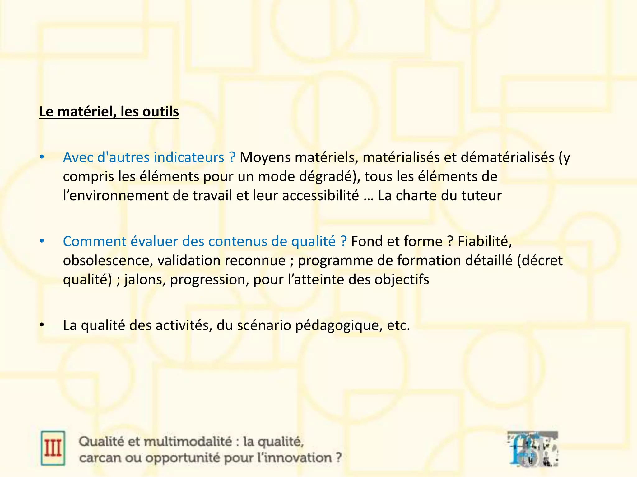 Le matériel, les outils
• Avec d'autres indicateurs ? Moyens matériels, matérialisés et dématérialisés (y
compris les éléments pour un mode dégradé), tous les éléments de
l’environnement de travail et leur accessibilité … La charte du tuteur
• Comment évaluer des contenus de qualité ? Fond et forme ? Fiabilité,
obsolescence, validation reconnue ; programme de formation détaillé (décret
qualité) ; jalons, progression, pour l’atteinte des objectifs
• La qualité des activités, du scénario pédagogique, etc.
 