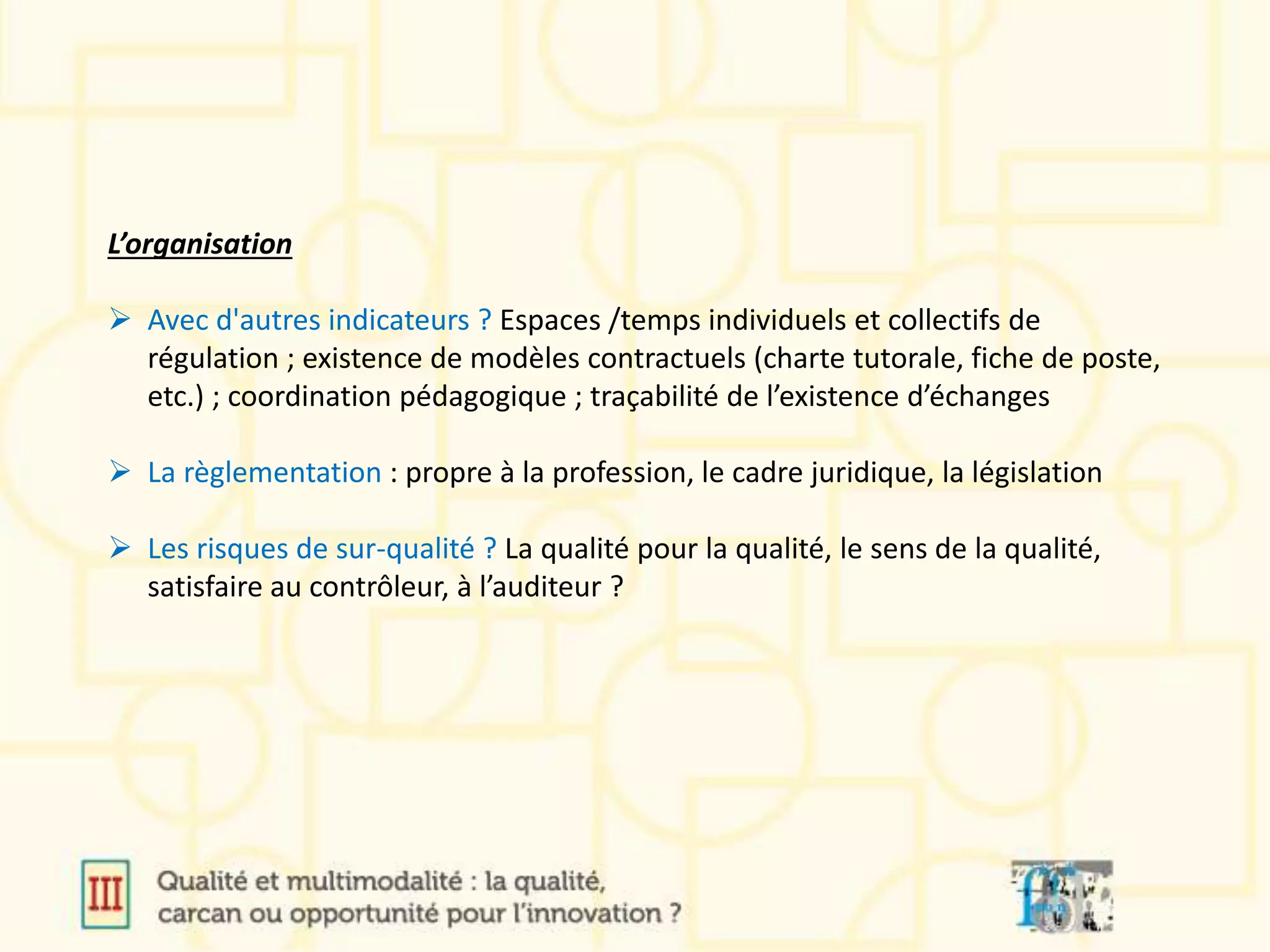 L’organisation
 Avec d'autres indicateurs ? Espaces /temps individuels et collectifs de
régulation ; existence de modèles contractuels (charte tutorale, fiche de poste,
etc.) ; coordination pédagogique ; traçabilité de l’existence d’échanges
 La règlementation : propre à la profession, le cadre juridique, la législation
 Les risques de sur-qualité ? La qualité pour la qualité, le sens de la qualité,
satisfaire au contrôleur, à l’auditeur ?
 