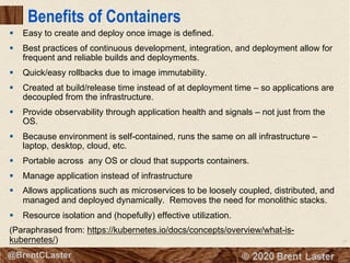 10
© 2018 Brent Laster@BrentCLaster
Benefits of Containers
§ Easy to create and deploy once image is defined.
§ Best practices of continuous development, integration, and deployment allow for
frequent and reliable builds and deployments.
§ Quick/easy rollbacks due to image immutability.
§ Created at build/release time instead of at deployment time – so applications are
decoupled from the infrastructure.
§ Provide observability through application health and signals – not just from the
OS.
§ Because environment is self-contained, runs the same on all infrastructure –
laptop, desktop, cloud, etc.
§ Portable across any OS or cloud that supports containers.
§ Manage application instead of infrastructure
§ Allows applications such as microservices to be loosely coupled, distributed, and
managed and deployed dynamically. Removes the need for monolithic stacks.
§ Resource isolation and (hopefully) effective utilization.
(Paraphrased from: https://kubernetes.io/docs/concepts/overview/what-is-
kubernetes/)
 