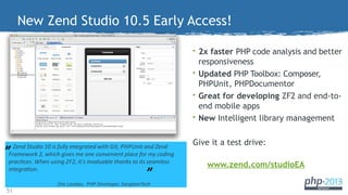 New Zend Studio 10.5 Early Access!
• 2x faster PHP code analysis and better

responsiveness
• Updated PHP Toolbox: Composer,
PHPUnit, PHPDocumentor
• Great for developing ZF2 and end-toend mobile apps
• New Intelligent library management

”

Zend Studio 10 is fully integrated with Git, PHPUnit and Zend
Framework 2, which gives me one convenient place for my coding
practces. When using ZF2, it’s invaluable thanks to its seamless
integraton.

”

Ore Landau, PHP Developer, SangtamTech

51

Give it a test drive:
www.zend.com/studioEA

 