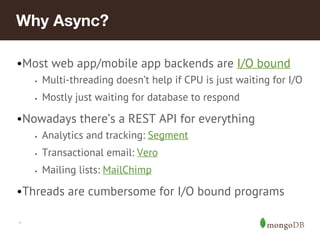 *
Why Async?
•Most web app/mobile app backends are I/O bound
• Multi-threading doesn’t help if CPU is just waiting for I/O
• Mostly just waiting for database to respond
•Nowadays there’s a REST API for everything
• Analytics and tracking: Segment
• Transactional email: Vero
• Mailing lists: MailChimp
•Threads are cumbersome for I/O bound programs
 