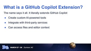 The name says it all. It literally extends GitHub Copilot
● Create custom AI-powered tools
● Integrate with third-party services
● Can access files and editor context
What is a GitHub Copilot Extension?
 