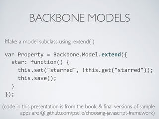 BACKBONE MODELS
Make a model subclass using .extend( )
var	
  Property	
  =	
  Backbone.Model.extend({	
  
	
  	
  star:	
  function()	
  {	
  
	
  	
  	
  	
  this.set("starred",	
  !this.get("starred"));	
  
	
  	
  	
  	
  this.save();	
  
	
  	
  }	
  
});	
  
(code in this presentation is from the book, & ﬁnal versions of sample
apps are @ github.com/pselle/choosing-javascript-framework)
 