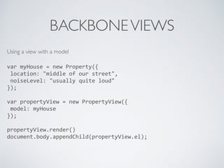 BACKBONEVIEWS
Using a view with a model 
var	
  myHouse	
  =	
  new	
  Property({	
  
	
  location:	
  "middle	
  of	
  our	
  street",	
  
	
  noiseLevel:	
  "usually	
  quite	
  loud"	
  
});	
  
var	
  propertyView	
  =	
  new	
  PropertyView({	
  
	
  model:	
  myHouse	
  
});	
  
propertyView.render()	
  
document.body.appendChild(propertyView.el);	
  
 