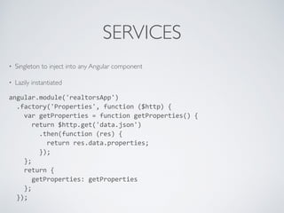 SERVICES
• Singleton to inject into any Angular component
• Lazily instantiated
angular.module('realtorsApp')	
  
	
  	
  .factory('Properties',	
  function	
  ($http)	
  {	
  
	
  	
  	
  	
  var	
  getProperties	
  =	
  function	
  getProperties()	
  {	
  
	
  	
  	
  	
  	
  	
  return	
  $http.get('data.json')	
  
	
  	
  	
  	
  	
  	
  	
  	
  .then(function	
  (res)	
  {	
  
	
  	
  	
  	
  	
  	
  	
  	
  	
  	
  return	
  res.data.properties;	
  
	
  	
  	
  	
  	
  	
  	
  	
  });	
  
	
  	
  	
  	
  };	
  
	
  	
  	
  	
  return	
  {	
  
	
  	
  	
  	
  	
  	
  getProperties:	
  getProperties	
  
	
  	
  	
  	
  };	
  
	
  	
  });	
  
 