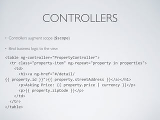 CONTROLLERS
• Controllers augment scope ($scope)
• Bind business logic to the view
<table	
  ng-­‐controller="PropertyController">	
  
	
  	
  <tr	
  class="property-­‐item"	
  ng-­‐repeat="property	
  in	
  properties">	
  
	
  	
  	
  	
  <td>	
  
	
  	
  	
  	
  	
  	
  <h1><a	
  ng-­‐href="#/detail/
{{	
  property.id	
  }}">{{	
  property.streetAddress	
  }}</a></h1>	
  
	
  	
  	
  	
  	
  	
  <p>Asking	
  Price:	
  {{	
  property.price	
  |	
  currency	
  }}</p>	
  
	
  	
  	
  	
  	
  	
  <p>{{	
  property.zipCode	
  }}</p>	
  
	
  	
  	
  	
  </td>	
  
	
  	
  </tr>	
  
</table>
 