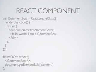 REACT COMPONENT
var CommentBox = React.createClass({
render: function() {
return (
<div className="commentBox">
Hello, world! I am a CommentBox.
</div>
);
}
});
ReactDOM.render(
<CommentBox />,
document.getElementById('content')
);
 