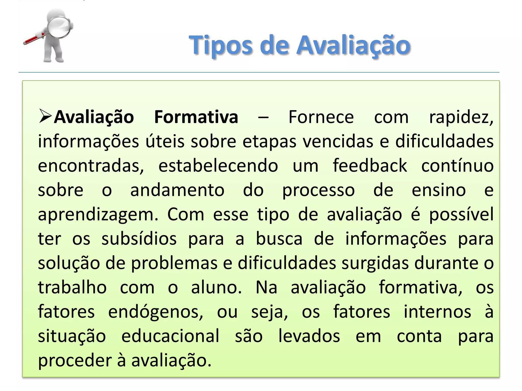 Tipos de Avaliação
Avaliação Formativa – Fornece com rapidez,
informações úteis sobre etapas vencidas e dificuldades
encontradas, estabelecendo um feedback contínuo
sobre o andamento do processo de ensino e
aprendizagem. Com esse tipo de avaliação é possível
ter os subsídios para a busca de informações para
solução de problemas e dificuldades surgidas durante o
trabalho com o aluno. Na avaliação formativa, os
fatores endógenos, ou seja, os fatores internos à
situação educacional são levados em conta para
proceder à avaliação.
 
