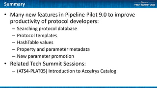 Summary

• Many new features in Pipeline Pilot 9.0 to improve
  productivity of protocol developers:
   –   Searching protocol database
   –   Protocol templates
   –   HashTable values
   –   Property and parameter metadata
   –   New parameter promotion
• Related Tech Summit Sessions:
   – (ATS4-PLAT05) Introduction to Accelrys Catalog
 