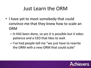 Just Learn the ORM
• I have yet to meet somebody that could
  convince me that they knew how to scale an
  ORM
  – It HAS been done, so yes it is possible but it takes
    patience and a CEO that likes to wait
  – I’ve had people tell me “we just have to rewrite
    the ORM with a new ORM that could scale”
 