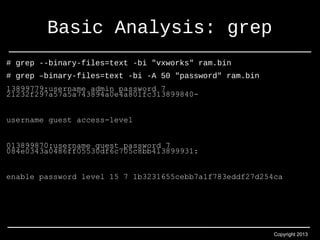 Copyright 2013 
Basic Analysis: grep 
# grep --binary-files=text -bi "vxworks" ram.bin 
# grep –binary-files=text -bi -A 50 "password" ram.bin 
13899779:username admin password 7 
21232f297a57a5a743894a0e4a801fc313899840- 
username guest access-level 
013899870:username guest password 7 
084e0343a0486ff05530df6c705c8bb413899931: 
enable password level 15 7 1b3231655cebb7a1f783eddf27d254ca 
 