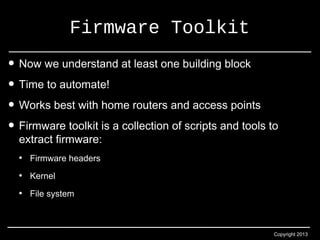 Copyright 2013 
Firmware Toolkit 
• Now we understand at least one building block 
• Time to automate! 
• Works best with home routers and access points 
• Firmware toolkit is a collection of scripts and tools to 
extract firmware: 
• Firmware headers 
• Kernel 
• File system 
 