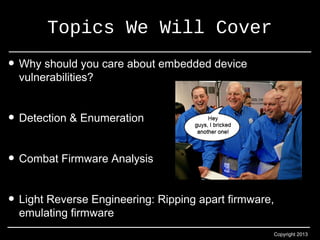 Copyright 2013 
Topics We Will Cover 
• Why should you care about embedded device 
vulnerabilities? 
• Detection & Enumeration 
• Combat Firmware Analysis 
• Light Reverse Engineering: Ripping apart firmware, 
emulating firmware 
 