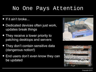 No One Pays Attention 
Copyright 2013 
• If it ain’t broke... 
• Dedicated devices often just work, 
updates break things 
• They receive a lower priority to 
patching desktops and servers 
• They don’t contain sensitive data 
(dangerous notion!) 
• End users don’t even know they can 
be updated 
 