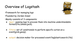 Overview of Logstash
•Framework for managing logs
•Founded by Jordan Sissel
•Mainly consists of 3 components:
● input : passing logs to process them into machine understandable
format(file,lumberjack).
● filters: set of conditionals to perform specific action on a
event(grok,geoip).
● output: decision maker for processed event/log(elasticsearch,file)
 